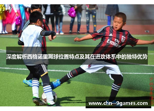 深度解析西格诺里踢球位置特点及其在进攻体系中的独特优势 深度解析西格诺里踢球位置特点及其在进攻体系中的独特优势