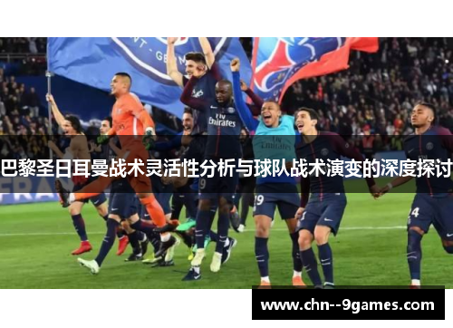 巴黎圣日耳曼战术灵活性分析与球队战术演变的深度探讨