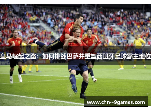 皇马崛起之路:如何挑战巴萨并重塑西班牙足球霸主地位 皇马崛起之路:如何挑战巴萨并重塑西班牙足球霸主地位