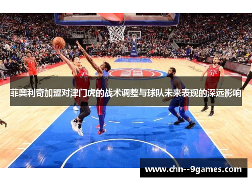 菲奥利奇加盟对津门虎的战术调整与球队未来表现的深远影响 菲奥利奇加盟对津门虎的战术调整与球队未来表现的深远影响