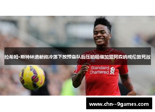 拉希姆·斯特林遭新帅冷落下放预备队后压哨租借加盟阿森纳成伦敦死敌 拉希姆·斯特林遭新帅冷落下放预备队后压哨租借加盟阿森纳成伦敦死敌