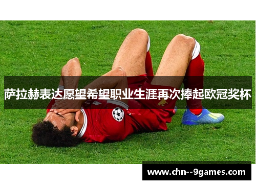 萨拉赫表达愿望希望职业生涯再次捧起欧冠奖杯 萨拉赫表达愿望希望职业生涯再次捧起欧冠奖杯